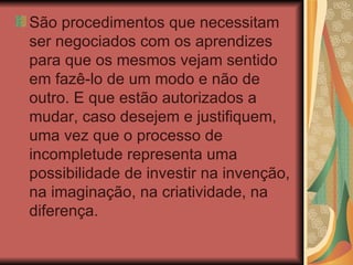 São procedimentos que necessitam ser negociados com os aprendizes para que os mesmos vejam sentido em fazê-lo de um modo e não de outro. E que estão autorizados a mudar, caso desejem e justifiquem, uma vez que o processo de incompletude representa uma possibilidade de investir na invenção, na imaginação, na criatividade, na diferença. 