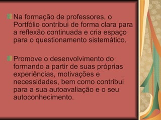 Na formação de professores, o Portfólio contribui de forma clara para a reflexão continuada e cria espaço para o questionamento sistemático. Promove o desenvolvimento do formando a partir de suas próprias experiências, motivações e necessidades, bem como contribui para a sua autoavaliação e o seu autoconhecimento. 