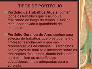 TIPOS DE PORTFÓLIO Portfólio de Trabalhos Atuais :  contém todos os trabalhos que o aluno vai realizando ao longo do tempo. Difícil de manusear devido a quantidade de materiais. Portfólio Geral ou do Ano :  contém uma seleção de trabalhos que o estudante e o professor escolheram e que são representativos de critérios. Os trabalhos são objetos de análise e informam sobre as realizações dos alunos, dando indicadores para planificar as experiências educacionais, mais adequadas para o aprendiz. 