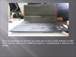 Esta vez usaremos otro portátil de prueba que en esta ocasión tenemos un daño
en el chip de video, es un COMPAQ presario y comenzaremos a observar sus
partes
 