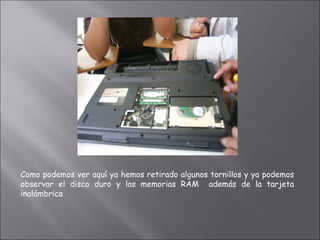Como podemos ver aquí ya hemos retirado algunos tornillos y ya podemos
observar el disco duro y las memorias RAM además de la tarjeta
inalámbrica
 