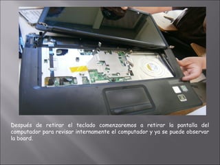 Después de retirar el teclado comenzaremos a retirar la pantalla del
computador para revisar internamente el computador y ya se puede observar
la board.
 