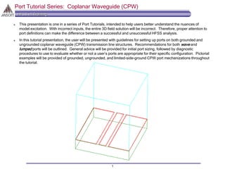 HFSS v8 Training
1
Port Tutorial Series: Coplanar Waveguide (CPW)
This presentation is one in a series of Port Tutorials, intended to help users better understand the nuances of
model excitation. With incorrect inputs, the entire 3D field solution will be incorrect. Therefore, proper attention to
port definitions can make the difference between a successful and unsuccessful HFSS analysis.
In this tutorial presentation, the user will be presented with guidelines for setting up ports on both grounded and
ungrounded coplanar waveguide (CPW) transmission line structures. Recommendations for both wave and
lumped ports will be outlined. General advice will be provided for initial port sizing, followed by diagnostic
procedures to use to evaluate whether or not a user’s ports are appropriate for their specific configuration. Pictorial
examples will be provided of grounded, ungrounded, and limited-side-ground CPW port mechanizations throughout
the tutorial.
 