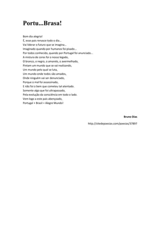 Portu...Brasa!
Bom dia alegria!
É, esse pais renasce todo o dia…
Vai liderar o futuro que se imagina…
Imaginado quando por humanos foi pisado...
Por todos conhecido, quando por Portugal foi anunciado…
A mistura de cores foi o nosso legado,
O branco, o negro, o amarelo, o avermelhado,
Pintam um mundo que se vai realizando,
Um mundo pelo qual se luta,
Um mundo onde todos são amados,
Onde ninguém vai ser denunciado,
Porque o mal foi assassinado,
E não foi o bem que cometeu tal atentado.
Somente algo que foi ultrapassado,
Pela evolução da consciência em todo o lado.
Vem logo a este pais abençoado,
Portugal + Brasil = Alegre Mundo!



                                                                              Bruno Dias

                                                   http://sitedepoesias.com/poesias/37897
 