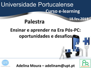 Universidade Portucalense
                    Curso e-learning
                                 18.fev.2013
         Palestra
   Ensinar e aprender na Era Pós-PC:
       oportunidades e desafios




     Adelina Moura – adelinam@upt.pt
 