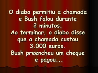 O diabo permitiu a chamada  e Bush falou durante  2 minutos.  Ao terminar, o diabo disse  que a chamada custou  3.000 euros.  Bush preencheu um cheque  e pagou... 