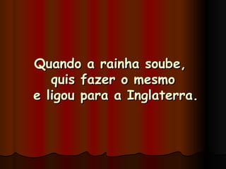 Quando a rainha soube,  quis fazer o mesmo  e ligou para a Inglaterra. 