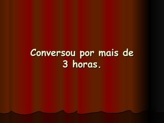 Conversou por mais de 3 horas. 