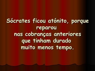 Sócrates ficou atónito, porque reparou  nas cobranças anteriores que tinham durado  muito menos tempo. 
