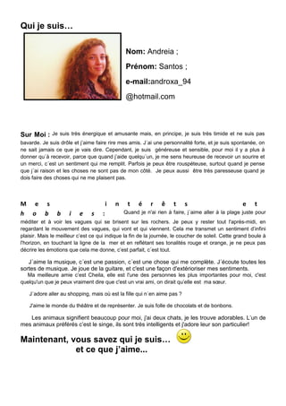 Qui je suis…

                                                Nom: Andreia ;
                                                Prénom: Santos ;
                                                e-mail:androxa_94
                                                @hotmail.com



Sur Moi :     Je suis très énergique et amusante mais, en principe, je suis très timide et ne suis pas
bavarde. Je suis drôle et j’aime faire rire mes amis. J´ai une personnalité forte, et je suis spontanée, on
ne sait jamais ce que je vais dire. Cependant, je suis généreuse et sensible, pour moi il y a plus à
donner qu´à recevoir, parce que quand j’aide quelqu´un, je me sens heureuse de recevoir un sourire et
un merci, c´est un sentiment qui me remplit. Parfois je peux être rouspéteuse, surtout quand je pense
que j´ai raison et les choses ne sont pas de mon côté. Je peux aussi être très paresseuse quand je
dois faire des choses qui ne me plaisent pas.



M e s                                   i   n    t    é    r    ê    t    s                        e     t
h o b           b    i    e    s    :           Quand je n'ai rien à faire, j´aime aller à la plage juste pour
méditer et à voir les vagues qui se brisent sur les rochers. Je peux y rester tout l'après-midi, en
regardant le mouvement des vagues, qui vont et qui viennent. Cela me transmet un sentiment d’infini
plaisir. Mais le meilleur c’est ce qui indique la fin de la journée, le coucher de soleil. Cette grand boule à
l'horizon, en touchant la ligne de la mer et en reflétant ses tonalités rouge et orange, je ne peux pas
décrire les émotions que cela me donne, c’est parfait, c´est tout.

   J´aime la musique, c´est une passion, c´est une chose qui me complète. J´écoute toutes les
sortes de musique. Je joue de la guitare, et c'est une façon d'extérioriser mes sentiments.
  Ma meilleure amie c’est Cheila, elle est l'une des personnes les plus importantes pour moi, c'est
quelqu'un que je peux vraiment dire que c'est un vrai ami, on dirait qu’elle est ma sœur.

   J´adore aller au shopping, mais où est la fille qui n´en aime pas ?

   J'aime le monde du théâtre et de représenter. Je suis folle de chocolats et de bonbons.

   Les animaux signifient beaucoup pour moi, j'ai deux chats, je les trouve adorables. L’un de
mes animaux préférés c’est le singe, ils sont très intelligents et j'adore leur son particulier!

Maintenant, vous savez qui je suis…
             et ce que j’aime...
 