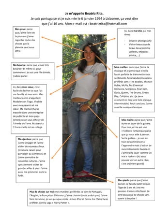 Je m’appelle Beatriz Rita.
                 Je suis portugaise et je suis née le 6 janvier 1994 à Lisbonne, ça veut dire
                         que j’ai 16 ans. Mon e-mail est : beatrizrita@hotmail.com
 Mes yeux: parce
                                                                                                            Ici, dans ma tête, j’ai mes
 que j’aime faire de
                                                                                                            rêves :
 la photo et j’aime
 regarder toutes les                                                                                        -    Devenir photographe
 choses que la                                                                                              -    Visiter beaucoup de
 planète peut nous                                                                                               beaux lieux (comme
 offrir.                                                                                                         Londres, Moscow,
                                                                                                                 Vénice, …)


Ma bouche: parce que je suis très
                                                                                                   Mes oreilles: parce que j’aime la
bavarde! Et même si, pour
                                                                                                   musique et je pense que c’est la
commencer, je suis une fille timide,
                                                                                                   façon parfaite de transmettre nos
j’adore parler.
                                                                                                   sentiments. Mes bandes/musiciens
                                                                                                   préférés sont : The Beatles, Michael
                                                                                                   Bublé, McFly, My Chemical
Ici, dans mon cœur, c’est
                                                                                                   Romance, Scorpions, Pearl Jam,
facile de deviner ce que j’ai:
                                                                                                   Oasis, Queen, The Drums, Green
ma famille et mes amis. Mes
                                                                                                   Day, Coldplay, etc. (je peux
meilleurs amis s’appellent
                                                                                                   vraiment en faire une liste presque
Madalena et Tiago. J’habite
                                                                                                   interminable). Pour conclure, j’aime
avec mes parents et ma
                                                                                                   aussi la musique classique.
sœur. Ma maman (Sara)
travaille dans une entreprise
de publicité et mon papa
(Vitor) est un sous-officier de                                                                          Mes mains: parce que j’aime
l’Armée de Terre. Ma sœur a                                                                              écrire et jouer de la guitare.
13 ans et elle est au collège.                                                                           Pour moi, écrire est une
                                                                                                         « hobbie» fantastique parce
                                                                                                         que ça nous aide à penser.
    Mes jambes: parce que                                                                                Sur la guitare… je suis en
    j’aime voyager et j’aime                                                                             train de commencer à
    visiter de nouveaux lieux                                                                            l’apprendre mais c’est un de
    (c’est une raison pour                                                                               mes instruments favoris et
    participer au Comenius) et                                                                           j’aimerai la jouer comme un
    j’aime connaître de                                                                                  vrai « rocker » (ici vous
    nouvelles cultures. J’aime                                                                           pouvez voir un autre rêve,
    spécialement visiter de                                                                              c’est vraiment grand)
    grandes villes à pied. J’aime
    aussi me promener dans la
    forêt.
                                                                                                      Mes pieds: parce que j’aime
                                                                                                      danser. Je fais du ballet depuis
                                                                                                      l’âge de 5 ans et c’est ma
                Plus de choses sur moi: mes matières préférées ce sont le Portugais,                  passion. J’aime cette façon de
                l’Anglais, le Français et l’Histoire ; j’aime chanter (mais je dois pas), j’aime      dire beaucoup de choses sans
                faire la cuisine, je suis presque viciée à mon iPod et j’aime lire ! Mes livres       ouvrir la bouche !
                préférés sont la saga « Harry Potter ».
 