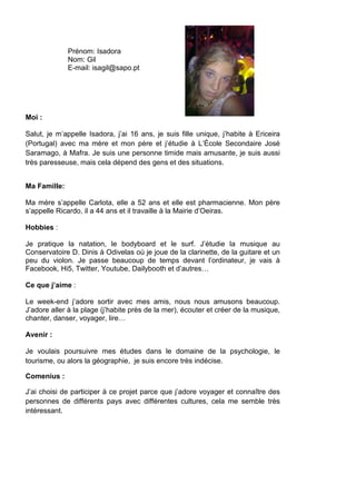 Prénom: Isadora
              Nom: Gil
              E-mail: isagil@sapo.pt




Moi :

Salut, je m’appelle Isadora, j’ai 16 ans, je suis fille unique, j’habite à Ericeira
(Portugal) avec ma mère et mon père et j’étudie à L’École Secondaire José
Saramago, à Mafra. Je suis une personne timide mais amusante, je suis aussi
très paresseuse, mais cela dépend des gens et des situations.


Ma Famille:

Ma mère s’appelle Carlota, elle a 52 ans et elle est pharmacienne. Mon père
s’appelle Ricardo, il a 44 ans et il travaille à la Mairie d’Oeiras.

Hobbies :

Je pratique la natation, le bodyboard et le surf. J’étudie la musique au
Conservatoire D. Dinis à Odivelas où je joue de la clarinette, de la guitare et un
peu du violon. Je passe beaucoup de temps devant l’ordinateur, je vais à
Facebook, Hi5, Twitter, Youtube, Dailybooth et d’autres…

Ce que j’aime :

Le week-end j’adore sortir avec mes amis, nous nous amusons beaucoup.
J’adore aller à la plage (j’habite près de la mer), écouter et créer de la musique,
chanter, danser, voyager, lire…

Avenir :

Je voulais poursuivre mes études dans le domaine de la psychologie, le
tourisme, ou alors la géographie, je suis encore très indécise.

Comenius :

J’ai choisi de participer à ce projet parce que j’adore voyager et connaître des
personnes de différents pays avec différentes cultures, cela me semble très
intéressant.
 