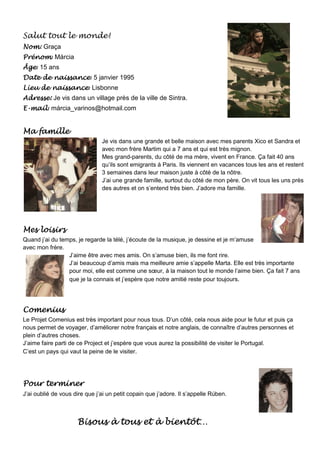 Salut tout le monde!
Nom
Nom: Graça
Prénom:
Prénom Márcia
Âge:
Âge 15 ans
        naissance:
Date de naissance 5 janvier 1995
        naissance:
Lieu de naissance Lisbonne
Adresse: Je vis dans un village près de la ville de Sintra.
E-mail: márcia_varinos@hotmail.com
  mail


Ma famille
                               Je vis dans une grande et belle maison avec mes parents Xico et Sandra et
                               avec mon frère Martim qui a 7 ans et qui est très mignon.
                               Mes grand-parents, du côté de ma mère, vivent en France. Ça fait 40 ans
                               qu’ils sont emigrants à Paris. Ils viennent en vacances tous les ans et restent
                               3 semaines dans leur maison juste à côté de la nôtre.
                               J’ai une grande famille, surtout du côté de mon père. On vit tous les uns près
                               des autres et on s’entend très bien. J’adore ma famille.




Mes loisirs
Quand j’ai du temps, je regarde la télé, j’écoute de la musique, je dessine et je m’amuse
avec mon frère.
                 J’aime être avec mes amis. On s’amuse bien, ils me font rire.
                 J’ai beaucoup d’amis mais ma meilleure amie s’appelle Marta. Elle est très importante
                 pour moi, elle est comme une sœur, à la maison tout le monde l’aime bien. Ça fait 7 ans
                 que je la connais et j’espère que notre amitié reste pour toujours.




Comenius
Le Projet Comenius est très important pour nous tous. D’un côté, cela nous aide pour le futur et puis ça
nous permet de voyager, d’améliorer notre français et notre anglais, de connaître d’autres personnes et
plein d’autres choses.
J’aime faire parti de ce Project et j’espère que vous aurez la possibilité de visiter le Portugal.
C’est un pays qui vaut la peine de le visiter.




Pour terminer
J’ai oublié de vous dire que j’ai un petit copain que j’adore. Il s’appelle Rúben.



                                        bientôt…
                     Bisous à tous et à bientôt…
 