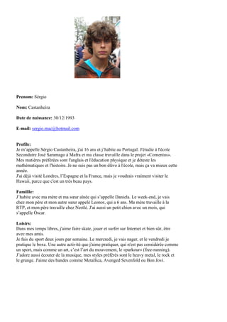 Prenom: Sérgio

Nom: Castanheira

Date de naissance: 30/12/1993

E-mail: sergio.mac@hotmail.com


Profile:
Je m’appelle Sérgio Castanheira, j'ai 16 ans et j’habite au Portugal. J'étudie à l'école
Secondaire José Saramago à Mafra et ma classe travaille dans le projet «Comenius».
Mes matières préférées sont l'anglais et l'éducation physique et je déteste les
mathématiques et l'histoire. Je ne suis pas un bon élève à l'école, mais ça va mieux cette
année.
J'ai déjà visité Londres, l’Espagne et la France, mais je voudrais vraiment visiter le
Hawaii, parce que c'est un très beau pays.

Famillle:
J’habite avec ma mère et ma sœur aînée qui s’appelle Daniela. Le week-end, je vais
chez mon père et mon autre sœur appelé Leonor, qui a 6 ans. Ma mère travaille à la
RTP, et mon père travaille chez Nestlé. J'ai aussi un petit chien avec un mois, qui
s’appelle Óscar.

Loisirs:
Dans mes temps libres, j'aime faire skate, jouer et surfer sur Internet et bien sûr, être
avec mes amis.
Je fais du sport deux jours par semaine. Le mercredi, je vais nager, et le vendredi je
pratique le boxe. Une autre activité que j'aime pratiquer, qui n'est pas considérée comme
un sport, mais comme un art, c’est l’art du mouvement, le «parkour» (free-running).
J’adore aussi écouter de la musique, mes styles préférés sont le heavy metal, le rock et
le grunge. J'aime des bandes comme Metallica, Avenged Sevenfold ou Bon Jovi.
 