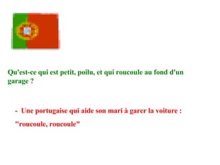 Qu'est-ce qui est petit, poilu, et qui roucoule au fond d'un garage ?   -  Une portugaise qui aide son mari à garer la voiture : "roucoule, roucoule" 