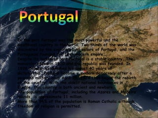 In the past Portugal was the most powerful and the wealthiest country in the world. Two thirds of the world was discovered by the explorers and sailors of Portugal, and the Portuguese founded the first modern empire.  Despite its turbulent past Portugal is a stable country. The monarchy ended in 1910 and the republic was founded. In 1926 Salazar established his almost 40 years of dictatorship. Portugal became a modern democracy after a peaceful military coup April 25, 1974 that began the rebirth of the country. With the oldest national boundaries in Europe, this country is both ancient and newborn. The population of Portugal, including the Azores and Madeira islands, is approximate 11 million. More than 94% of the population is Roman Catholic although freedom of religion is permitted. 