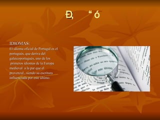  IDIOMAS: El idioma oficial de Portugal es el portugués, que deriva del  galaicoportugués, uno de los primeros idiomas de la Europa medieval  a la par que el  provenzal , siendo su escritura influenciada por este último.  