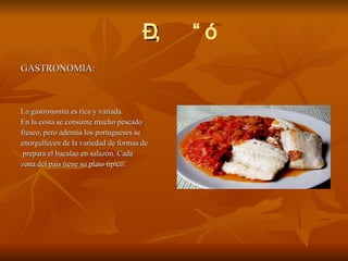  GASTRONOMIA: La gastronomía es rica y variada. En la costa se consume mucho pescado  fresco, pero además los portugueses se  enorgullecen de la variedad de formas de  prepara el bacalao en salazón. Cada  zona del país tiene su plato típico.  