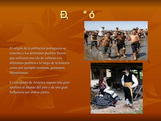  El origen de la población portuguesa se  remonta a los diferentes pueblos Iberos  que sufrieron mezcla de culturas con  diferentes pueblos a lo largo de la historia como por ejemplo romanos, germanos, Musulmanes.  La conquista de America supuso una gran  apertura al mundo del país y de una gran  Influencia por ambas partes. 