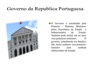 Governo da Republica Portuguesa	O Governo é constituído pelo Primeiro – Ministro, Ministros,  pelos Secretários de Estado  e Subsecretários de Estado. Também pode incluir um ou mais vice-primeiros-ministros. O governo, actualmente em funções, não inclui nenhum vice-primeiro-ministro nem nenhum subsecretário de Estado.