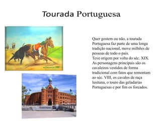 Tourada PortuguesaQuer gostem ou não, a tourada Portuguesa faz parte de uma longa tradição nacional, move milhões de pessoas de todo o país.Teve origem por volta do séc. XIX.As personagens principais são os cavaleiros vestidos de forma tradicional com fatos que remontam ao séc. VIII, os cavalos de raça lusitana, o touro das geladarias Portuguesas e por fim os forcados.