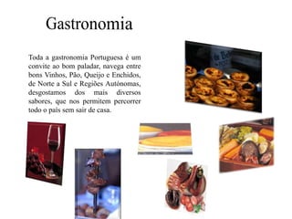 Gastronomia 	Toda a gastronomia Portuguesa é um convite ao bom paladar, navega entre bons Vinhos, Pão, Queijo e Enchidos, de Norte a Sul e Regiões Autónomas, desgostamos dos mais diversos  sabores, que nos permitem percorrer todo o país sem sair de casa.