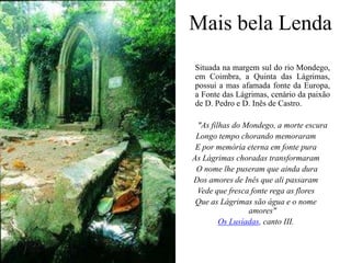 Mais bela Lenda 	Situada na margem sul do rio Mondego, em Coimbra, a Quinta das Lágrimas, possui a mas afamada fonte da Europa, a Fonte das Lágrimas, cenário da paixão de D. Pedro e D. Inês de Castro."As filhas do Mondego, a morte escura Longo tempo chorando memoraram E por memória eterna em fonte pura As Lágrimas choradas transformaram O nome lhe puseram que ainda dura Dos amores de Inês que ali passaram Vede que fresca fonte rega as flores Que as Lágrimas são água e o nome amores" Os Lusíadas, canto III. 