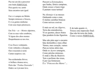 Pus-me um dia a percorrereste lindo PORTUGALPois queria ver, sentir Seus encantos sem igual.Fui e vi campos no MinhoSempre mimosos e frescos,E vi as gentes minhotasCom seus trajos pitorescos.Em Trás – os – Montes alpestres,Com os seus vales sombrios,Vi águas dos altos montesDespenharam-se nos rios.E no Douro verdejante,Com vinhedos e choupais,Ouvi rouxinóis á noiteCantar suspiros e ais.Nas acidentadas Beiras,vi brilhar a branca neve,Perto das “Penhas Douradas”,Onde o ar é já mais leve.Percorri a Estremadura.que lindas, férteis campinas,Onde cresce o louro trigoE pastam vacas turinas!No Alentejo vi as messesOndeando como o mar,E muitas casinhas brancasComo noivas a noivar. E mais ao sul, no Algarve,Terra das amendoeiras,Vi os quentes, doces frutosQue pendem lá das figueiras.Mas não pára aqui o encantoQue deslumbra o meu olhar.Vamos, meu coração, vamosPara as terras além mar,Onde os Açores emergem,Como pérolas mimosas,E onde a ilha da MadeiraTem o perfume das rosas,E por sua formosuraÉ a “Princesa dos Mares”…E de tudo quanto vi,Trouxe esta impressão final:Que não há terra tão linda,Como o nosso PORTUGAL.