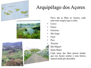 Arquipélago dos Açores	Nove são as Ilhas os Açores, cada uma mais magica que a outra.CorvoFloresGraciosaSão JorgeFaialPicoTerceiraSão MiguelSanta MariaCada umas das ilhas possui lendas que nos fazem sonhar e uma beleza natural ainda por descobrir.