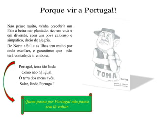 Quem passa por Portugal não passa sem lá voltar.Porque vir a Portugal!Não pense muito, venha descobrir um País a beira mar plantado, rico em vida e em diversão, com um povo caloroso e simpático, cheio de alegria.	De Norte a Sul e as Ilhas tem muito por onde escolher, e garantimos que  não terá vontade de ir embora.  Portugal, terra tão lindaComo não há igual.Ó terra dos meus avós,Salve, lindo Portugal!