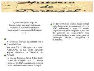 	“Quem olhar para o mapa da Europa, notará que, a um cantinho do ocidente, se acha representado um pequeno país – o nosso querido Portugal. (…)”	A Historia de Portugal é partilhada com a Península Ibérica. 	Nos anos 930 a 950, apareceu o nome PORTUGAL, na Era Cristã. Fernando Magno oficializou o Território de Portugal.	No acto de doação da Igreja de São Barto Lomeu de Campelo por D. Afonso Henriques em 1129, aparece pela primeira vez de raiz heráldica o nome de Portugal.	Os descobrimentos foram a marca deixada pelos Portugueses no mundo, entre 1415 e 1543, delineando o mapa do mundo, impulsionadas pelas conquistas e pela rota do comercio no Mediterrâneo. Este contributo também se deu num avanço na tecnologia náutica, cartográfica e astronomia.