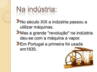 Na indústria:	No século XIX a indústria passou a utilizar máquinas.	Mas a grande "revolução" na indústria deu-se com a máquina a vapor.	Em Portugal a primeira foi usada em1835.  