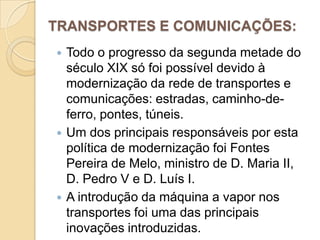 TRANSPORTES E COMUNICAÇÕES:Todo o progresso da segunda metade do século XIX só foi possível devido à modernização da rede de transportes e comunicações: estradas, caminho-de-ferro, pontes, túneis.Um dos principais responsáveis por esta política de modernização foi Fontes Pereira de Melo, ministro de D. Maria II, D. Pedro V e D. Luís I.A introdução da máquina a vapor nos transportes foi uma das principais inovações introduzidas.