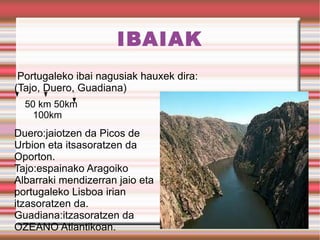 IBAIAK Portugaleko ibai nagusiak hauxek dira: (Tajo, Duero, Guadiana) 50 km 50km  100km Duero:jaiotzen da Picos de Urbion eta itsasoratzen da Oporton. Tajo:espainako Aragoiko Albarraki mendizerran jaio eta portugaleko Lisboa irian itzasoratzen da. Guadiana:itzasoratzen da OZEANO Atlantikoan. 