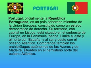 PORTUGAL Portugal , oficialmente la  República Portuguesa , es un país soberano miembro de la Unión Europea, constituido como un estado democrático de derecho. Su territorio, con capital en Lisboa, está situado en el sudoeste de Europa, en la Península Ibérica. Limita al este y al norte con España, y al sur y oeste con el océano Atlántico. Comprende también los archipiélagos autónomos de las Azores y de Madeira, situados en el hemisferio norte del océano Atlántico.  