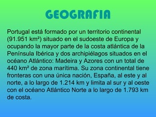 GEOGRAFIA Portugal está formado por un territorio continental (91.951 km²) situado en el sudoeste de Europa y ocupando la mayor parte de la costa atlántica de la Península Ibérica y dos archipiélagos situados en el océano Atlántico: Madeira y Azores con un total de 440 km² de zona marítima. Su zona continental tiene fronteras con una única nación, España, al este y al norte, a lo largo de 1.214 km y limita al sur y al oeste con el océano Atlántico Norte a lo largo de 1.793 km de costa. 