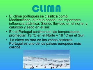CLIMA El clima portugués se clasifica como Mediterráneo, aunque posee una importante influencia atlántica. Siendo lluvioso en el norte, y caluroso y seco en el sur.  En el Portugal continental, las temperaturas promedian 13 °C en el Norte y 18 °C en el Sur.  La nieve es rara en las zonas costeras. Portugal es uno de los países europeos más cálidos.  