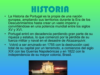 HISTORIA La Historia de Portugal es la propia de una nación europea, ampliando sus territorios durante la Era de los Descubrimientos hasta crear un vasto imperio y convirtiéndose en una potencia mundial entre los siglos XV y XVI.  Portugal entró en decadencia perdiendo gran parte de su riqueza y estatus, lo que comenzó por la pérdida de su fuerza militar y naval en el desastre de Alcazarquivir. Volvió a ser arruinado en 1755 con la destrucción casi total de su capital por un terremoto, a comienzos del siglo XIX con las Guerras Napoleónicas y en 1822 con la independencia de su mayor colonia, Brasil.  