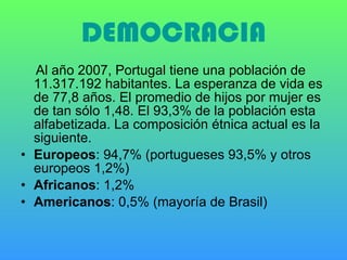 DEMOCRACIA Al año 2007, Portugal tiene una población de 11.317.192 habitantes. La esperanza de vida es de 77,8 años. El promedio de hijos por mujer es de tan sólo 1,48. El 93,3% de la población esta alfabetizada. La composición étnica actual es la siguiente. Europeos : 94,7% (portugueses 93,5% y otros europeos 1,2%) Africanos : 1,2% Americanos : 0,5% (mayoría de Brasil) 
