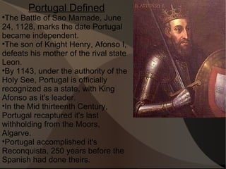 Portugal Defined The Battle of Sao Mamade, June 24, 1128, marks the date Portugal became independent.  The son of Knight Henry, Afonso I, defeats his mother of the rival state Leon.  By 1143, under the authority of the Holy See, Portugal is officially recognized as a state, with King Afonso as it's leader. In the Mid thirteenth Century, Portugal recaptured it's last withholding from the Moors, Algarve. Portugal accomplished it's Reconquista, 250 years before the Spanish had done theirs.  