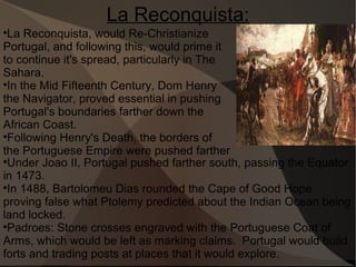 La Reconquista: La Reconquista, would Re-Christianize Portugal, and following this, would prime it to continue it's spread, particularly in The Sahara.  In the Mid Fifteenth Century, Dom Henry the Navigator, proved essential in pushing Portugal's boundaries farther down the African Coast. Following Henry's Death, the borders of the Portuguese Empire were pushed farther Under Joao II, Portugal pushed farther south, passing the Equator in 1473.  In 1488, Bartolomeu Dias rounded the Cape of Good Hope proving false what Ptolemy predicted about the Indian Ocean being land locked. Padroes: Stone crosses engraved with the Portuguese Coat of Arms, which would be left as marking claims.  Portugal would build forts and trading posts at places that it would explore.  