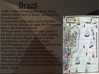Brazil 1500: A fleet of Portuguese led by Pedro Alvares Cabral land on Brazil, claiming it for King Manuel I. It would take thirty years, and competition from France, that would make the Portuguese take a real interest in Brazil. Portugal sends missions to take control of the land, removing the French and creating the first colonial villages. Some of which included Sao Vicente and Sao Paolo. The Portuguese Crown would implement the practice of setting up Captaincies. Two of the Original Fifteen Captaincies succeeded: Sao Vicente and Pernambuco. Sao Vicente would prosper in dealing slaves. Pernambuco, would prosper in leading the manufacture of what would dominate Colonial Brazil: Sugar. 