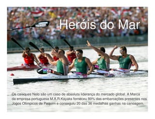 Heróis do Mar




Os caiaques Nelo são um caso de absoluta liderança do mercado global. A Marca
da empresa portuguesa M.A.R.Kayaks forneceu 80% das embarcações presentes nos
Jogos Olímpicos de Pequim e conseguiu 20 das 36 medalhas ganhas na canoagem.
 