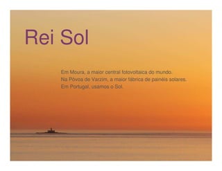 Rei     Heróis do Mar
      Sol
      Em Moura, a maior central fotovoltaica do mundo.
      Na Póvoa de Varzim, a maior fábrica de painéis solares.
      Em Portugal, usamos o Sol.
 