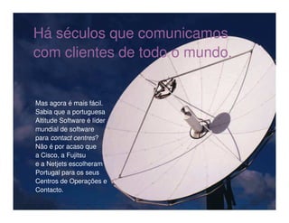 Há séculos que comunicamos
com clientes de todo o mundo.


Mas agora é mais fácil.
Sabia que a portuguesa
Altitude Software é líder
mundial de software
para contact centres?
Não é por acaso que
a Cisco, a Fujitsu
e a Netjets escolheram
Portugal para os seus
Centros de Operações e
Contacto.
 