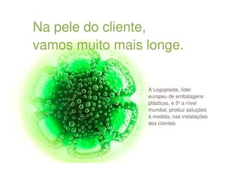 Na pele do cliente,
vamos muito mais longe.


                 A Logoplaste, líder
                 europeu de embalagens
                 plásticas, e 5ºa nível
                 mundial, produz soluções
                 à medida, nas instalações
                 dos clientes.
 