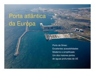 Porta atlântica
da Europa


                  Porto de Sines:
                  Excelentes acessibilidades
                  Moderno e simplificado
                  Um dos maiores portos
                  de águas profundas da UE
 