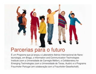 Parcerias para o futuro
É um Programa que já lançou o Laboratório Ibérico Internacional de Nano-
tecnologia, em Braga, o Information and Communication Technologies
Institute (com a Universidade de Carnegie Mellon), o Collaboratory for
Emerging Technologies (com a Universidade de Texas, Austin) e o Programa
Fraunhofer Portugal (em colaboração com a Fraunhofer-Gesellschaft).
 