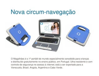 Nova circum-navegação




O Magalhães é o 1ºportátil do mundo especialmente concebido para crianças
e distribuído gratuitamente no ensino público, em Portugal. Ultra-resistente e com
controlo de segurança no acesso à internet, está a ser exportado para a
Venezuela, Brasil, Angola, Argentina e Cabo Verde.
 
