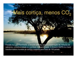 Heróis do Mar
         Mais cortiça, menos CO2




Focada na sustentabilidade, a Amorim contribui para a preservação de milhares de
sobreiros, a biodiversidade e o combate à desertificação. A Amorim SGPS é a maior
transformadora mundial de cortiça e exporta para mais de 100 países.
 
